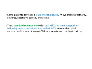 • Some patients developed leukoencephalopathy  syndrome of lethargy,
seizures, spasticity, paresis, and ataxia.
• Thus, standard maintenance with oral MTX and mercaptopurine
following cranial radiation along with IT MTX to treat the spinal
subarachnoid space  lowest CNS relapse rate and the least toxicity.
 