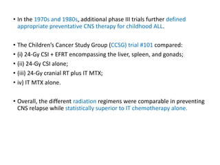 • In the 1970s and 1980s, additional phase III trials further defined
appropriate preventative CNS therapy for childhood ALL.
• The Children’s Cancer Study Group (CCSG) trial #101 compared:
• (i) 24-Gy CSI + EFRT encompassing the liver, spleen, and gonads;
• (ii) 24-Gy CSI alone;
• (iii) 24-Gy cranial RT plus IT MTX;
• iv) IT MTX alone.
• Overall, the different radiation regimens were comparable in preventing
CNS relapse while statistically superior to IT chemotherapy alone.
 