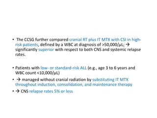 • The CCSG further compared cranial RT plus IT MTX with CSI in high-
risk patients, defined by a WBC at diagnosis of >50,000/μL; 
significantly superior with respect to both CNS and systemic relapse
rates.
• Patients with low- or standard-risk ALL (e.g., age 3 to 6 years and
WBC count <10,000/μL)
•  managed without cranial radiation by substituting IT MTX
throughout induction, consolidation, and maintenance therapy
•  CNS relapse rates 5% or less
 
