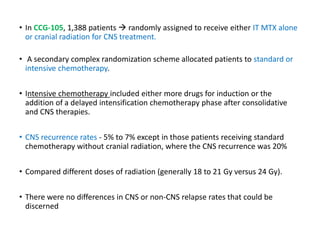 • In CCG-105, 1,388 patients  randomly assigned to receive either IT MTX alone
or cranial radiation for CNS treatment.
• A secondary complex randomization scheme allocated patients to standard or
intensive chemotherapy.
• Intensive chemotherapy included either more drugs for induction or the
addition of a delayed intensification chemotherapy phase after consolidative
and CNS therapies.
• CNS recurrence rates - 5% to 7% except in those patients receiving standard
chemotherapy without cranial radiation, where the CNS recurrence was 20%
• Compared different doses of radiation (generally 18 to 21 Gy versus 24 Gy).
• There were no differences in CNS or non-CNS relapse rates that could be
discerned
 