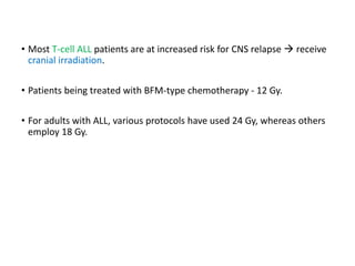 • Most T-cell ALL patients are at increased risk for CNS relapse  receive
cranial irradiation.
• Patients being treated with BFM-type chemotherapy - 12 Gy.
• For adults with ALL, various protocols have used 24 Gy, whereas others
employ 18 Gy.
 