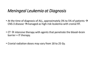 Meningeal Leukemia at Diagnosis
• At the time of diagnosis of ALL, approximately 3% to 5% of patients 
CNS-3 disease managed as high-risk leukemia with cranial RT.
• CT  intensive therapy with agents that penetrate the blood–brain
barrier + IT therapy.
• Cranial radiation doses may vary from 18 to 25 Gy.
 