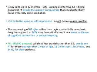 • Delay in RT up to 12 months – safe - as long as intensive CT is being
given first  avoids the marrow compromise that could potentially
occur with early spine irradiation.
• <16 Gy to the spine, myelosuppression has not been a major problem.
• The sequencing of RT after rather than before potentially neurotoxic
drug therapy such as MTX may theoretically result in a lower incidence
of cognitive dysfunction or encephalopathy.
• ALL-BFM 90 protocol, which utilizes cranial rather than CSI, avoids any
RT for those younger than 1 year of age, 18 Gy for ages 1 to 2 years, and
24 Gy for older patients.
 