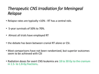Therapeutic CNS Irradiation for Meningeal
Relapse
• Relapse rates are typically <10% - RT has a central role.
• 5-year survivals of 50% to 70%.
• Almost all trials have employed RT
• the debate has been between cranial RT alone or CSI.
• Most comparisons have not been randomized, but superior outcomes
seem to be achieved with CSI
• Radiation doses for overt CNS leukemia are 18 to 30 Gy to the cranium
in 1.5- to 1.8-Gy fractions.
 