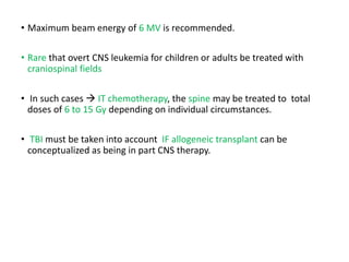 • Maximum beam energy of 6 MV is recommended.
• Rare that overt CNS leukemia for children or adults be treated with
craniospinal fields
• In such cases  IT chemotherapy, the spine may be treated to total
doses of 6 to 15 Gy depending on individual circumstances.
• TBI must be taken into account IF allogeneic transplant can be
conceptualized as being in part CNS therapy.
 