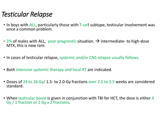 Testicular Relapse
• In boys with ALL, particularly those with T-cell subtype, testicular involvement was
once a common problem.
• 2% of males with ALL, poor prognostic situation.  intermediate- to high-dose
MTX, this is now rare.
• In cases of testicular relapse, systemic and/or CNS relapse usually follows.
• Both intensive systemic therapy and local RT are indicated.
• Doses of 24 to 26 Gy/ 1.5- to 2.0-Gy fractions over 2.5 to 3.5 weeks are considered
standard.
• When testicular boost is given in conjunction with TBI for HCT, the dose is either 4
Gy / 1 fraction or 2 Gy x 2 fractions.
 