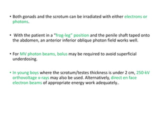 • Both gonads and the scrotum can be irradiated with either electrons or
photons.
• With the patient in a “frog-leg” position and the penile shaft taped onto
the abdomen, an anterior inferior oblique photon field works well.
• For MV photon beams, bolus may be required to avoid superficial
underdosing.
• In young boys where the scrotum/testes thickness is under 2 cm, 250-kV
orthovoltage x-rays may also be used. Alternatively, direct en face
electron beams of appropriate energy work adequately..
 