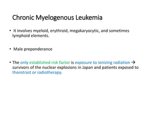Chronic Myelogenous Leukemia
• It involves myeloid, erythroid, megakaryocytic, and sometimes
lymphoid elements.
• Male preponderance
• The only established risk factor is exposure to ionizing radiation 
survivors of the nuclear explosions in Japan and patients exposed to
thorotrast or radiotherapy.
 