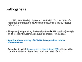 Pathogenesis
• In 1973, Janet Rowley discovered that Ph is in fact the result of a
reciprocal translocation between chromosomes 9 and 22 [t(9;22)
(q34;q11)].
• The genes juxtaposed by the translocation  ABL (Abelson) on 9q34
and breakpoint cluster region (BCR) on chromosome 22q11
• Tyrosine kinase activity of BCR-ABL is required for cellular
transformation
• According to WHO the presence is diagnostic of CML, although the
translocation is also found in ALL and rare cases of AML.
 
