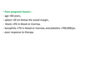 • Poor prognosis factors :
- age >60 years,
- spleen >l0 cm below the costal margin,
- blasts >3% in blood or marrow,
- basophilia >7% in blood or marrow, and platelets >700,000/μL.
- poor response to therapy
 