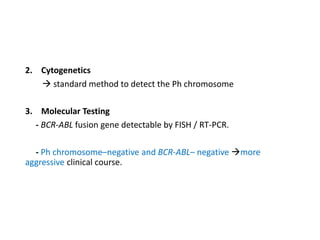 2. Cytogenetics
 standard method to detect the Ph chromosome
3. Molecular Testing
- BCR-ABL fusion gene detectable by FISH / RT-PCR.
- Ph chromosome–negative and BCR-ABL– negative more
aggressive clinical course.
 