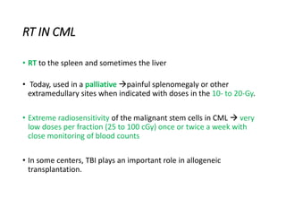 RT IN CML
• RT to the spleen and sometimes the liver
• Today, used in a palliative painful splenomegaly or other
extramedullary sites when indicated with doses in the 10- to 20-Gy.
• Extreme radiosensitivity of the malignant stem cells in CML  very
low doses per fraction (25 to 100 cGy) once or twice a week with
close monitoring of blood counts
• In some centers, TBI plays an important role in allogeneic
transplantation.
 