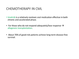 CHEMOTHERAPY IN CML
• Imatinib is a relatively nontoxic oral medication effective in both
chronic and accelerated phase.
• For those who do not respond adequately/lose response 
allogeneic transplantation.
• About 70% of good-risk patients achieve long-term disease-free
survival.
 