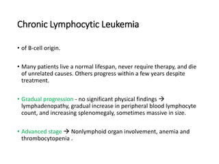 Chronic Lymphocytic Leukemia
• of B-cell origin.
• Many patients live a normal lifespan, never require therapy, and die
of unrelated causes. Others progress within a few years despite
treatment.
• Gradual progression - no significant physical findings 
lymphadenopathy, gradual increase in peripheral blood lymphocyte
count, and increasing splenomegaly, sometimes massive in size.
• Advanced stage  Nonlymphoid organ involvement, anemia and
thrombocytopenia .
 
