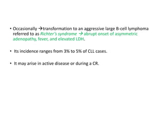 • Occasionally transformation to an aggressive large B-cell lymphoma
referred to as Richter’s syndrome  abrupt onset of asymmetric
adenopathy, fever, and elevated LDH.
• Its incidence ranges from 3% to 5% of CLL cases.
• It may arise in active disease or during a CR.
 