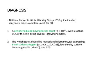 DIAGNOSIS
• National Cancer Institute Working Group 1996 guidelines for
diagnostic criteria and treatment for CLL
1. A peripheral blood B lymphocyte count >5 × 109/L, with less than
55% of the cells being atypical (prolymphocytes).
2. The lymphocytes should be monoclonal B lymphocytes expressing
B-cell surface antigens (CD19, CD20, CD23), low-density surface
immunoglobulin (M or D), and CD5.
 