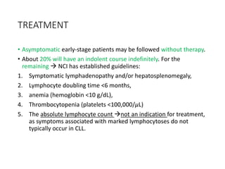 TREATMENT
• Asymptomatic early-stage patients may be followed without therapy.
• About 20% will have an indolent course indefinitely. For the
remaining  NCI has established guidelines:
1. Symptomatic lymphadenopathy and/or hepatosplenomegaly,
2. Lymphocyte doubling time <6 months,
3. anemia (hemoglobin <10 g/dL),
4. Thrombocytopenia (platelets <100,000/μL)
5. The absolute lymphocyte count not an indication for treatment,
as symptoms associated with marked lymphocytoses do not
typically occur in CLL.
 