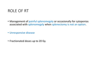 ROLE OF RT
• Management of painful splenomegaly or occasionally for cytopenias
associated with splenomegaly when splenectomy is not an option.
• Unresponsive disease
• Fractionated doses up to 20 Gy.
 