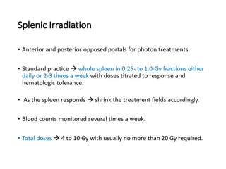 Splenic Irradiation
• Anterior and posterior opposed portals for photon treatments
• Standard practice  whole spleen in 0.25- to 1.0-Gy fractions either
daily or 2-3 times a week with doses titrated to response and
hematologic tolerance.
• As the spleen responds  shrink the treatment fields accordingly.
• Blood counts monitored several times a week.
• Total doses  4 to 10 Gy with usually no more than 20 Gy required.
 