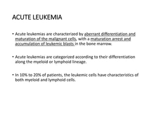 ACUTE LEUKEMIA
• Acute leukemias are characterized by aberrant differentiation and
maturation of the malignant cells, with a maturation arrest and
accumulation of leukemic blasts in the bone marrow.
• Acute leukemias are categorized according to their differentiation
along the myeloid or lymphoid lineage.
• In 10% to 20% of patients, the leukemic cells have characteristics of
both myeloid and lymphoid cells.
 