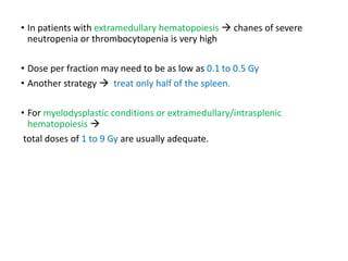 • In patients with extramedullary hematopoiesis  chanes of severe
neutropenia or thrombocytopenia is very high
• Dose per fraction may need to be as low as 0.1 to 0.5 Gy
• Another strategy  treat only half of the spleen.
• For myelodysplastic conditions or extramedullary/intrasplenic
hematopoiesis 
total doses of 1 to 9 Gy are usually adequate.
 