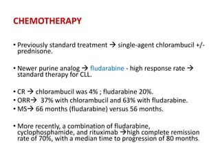 CHEMOTHERAPY
• Previously standard treatment  single-agent chlorambucil +/-
prednisone.
• Newer purine analog  fludarabine - high response rate 
standard therapy for CLL.
• CR  chlorambucil was 4% ; fludarabine 20%.
• ORR 37% with chlorambucil and 63% with fludarabine.
• MS 66 months (fludarabine) versus 56 months.
• More recently, a combination of fludarabine,
cyclophosphamide, and rituximab high complete remission
rate of 70%, with a median time to progression of 80 months.
 