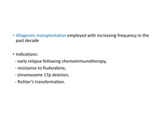 • Allogeneic transplantation employed with increasing frequency in the
past decade
• Indications:
- early relapse following chemoimmunotherapy,
- resistance to fludarabine,
- chromosome 17p deletion,
- Richter’s transformation.
 