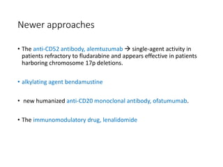 Newer approaches
• The anti-CD52 antibody, alemtuzumab  single-agent activity in
patients refractory to fludarabine and appears effective in patients
harboring chromosome 17p deletions.
• alkylating agent bendamustine
• new humanized anti-CD20 monoclonal antibody, ofatumumab.
• The immunomodulatory drug, lenalidomide
 