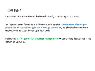 CAUSE?
• Unknown - clear cause can be found in only a minority of patients
• Malignant transformation is likely caused by the culmination of multiple
processes that produce genetic damage secondary to physical or chemical
exposure in susceptible progenitor cells.
• Following CT/RT given for another malignancy  secondary leukemias have
a poor prognosis.
 