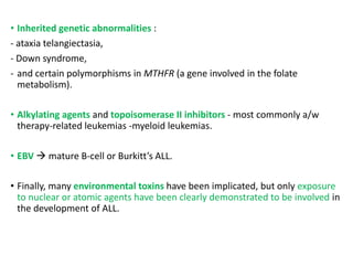 • Inherited genetic abnormalities :
- ataxia telangiectasia,
- Down syndrome,
- and certain polymorphisms in MTHFR (a gene involved in the folate
metabolism).
• Alkylating agents and topoisomerase II inhibitors - most commonly a/w
therapy-related leukemias -myeloid leukemias.
• EBV  mature B-cell or Burkitt’s ALL.
• Finally, many environmental toxins have been implicated, but only exposure
to nuclear or atomic agents have been clearly demonstrated to be involved in
the development of ALL.
 