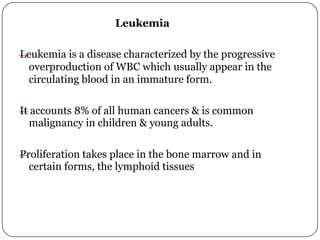 Leukemia
—
Leukemia is a disease characterized by the progressive
overproduction of WBC which usually appear in the
circulating blood in an immature form.
—
It accounts 8% of all human cancers & is common
malignancy in children & young adults.
—
Proliferation takes place in the bone marrow and in
certain forms, the lymphoid tissues
 