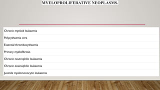 MYELOPROLIFERATIVE NEOPLASMS.
Chronic myeloid leukaemia
Polycythaemia vera
Essential thrombocythaemia
Primary myelofibrosis
Chronic neutrophilic leukaemia
Chronic eosinophilic leukaemia
Juvenile myelomonocytic leukaemia
 