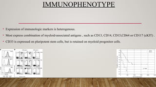 IMMUNOPHENOTYPE
• Expression of immunologic markers is heterogenous.
• Most express combination of myeloid-associated antigens , such as CD13, CD14, CD15,CD64 or CD117 (cKIT) .
• CD33 is expressed on pluripotent stem cells, but is retained on myeloid progenitor cells.
 