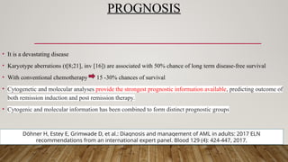 PROGNOSIS
• It is a devastating disease
• Karyotype aberrations (t[8;21], inv [16]) are associated with 50% chance of long term disease-free survival
• With conventional chemotherapy 15 -30% chances of survival
• Cytogenetic and molecular analyses provide the strongest prognostic information available, predicting outcome of
both remission induction and post remission therapy.
• Cytogenic and molecular information has been combined to form distinct prognostic groups
Döhner H, Estey E, Grimwade D, et al.: Diagnosis and management of AML in adults: 2017 ELN
recommendations from an international expert panel. Blood 129 (4): 424-447, 2017.
 