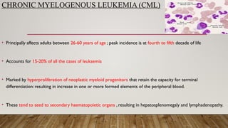 CHRONIC MYELOGENOUS LEUKEMIA (CML)
• Principally affects adults between 26-60 years of age ; peak incidence is at fourth to fifth decade of life
• Accounts for 15-20% of all the cases of leukaemia
• Marked by hyperproliferation of neoplastic myeloid progenitors that retain the capacity for terminal
differentiation: resulting in increase in one or more formed elements of the peripheral blood.
• These tend to seed to secondary haematopoietic organs , resulting in hepatosplenomegaly and lymphadenopathy.
 