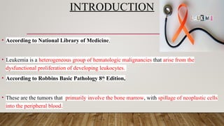 INTRODUCTION
• According to National Library of Medicine,
• Leukemia is a heterogeneous group of hematologic malignancies that arise from the
dysfunctional proliferation of developing leukocytes.
• According to Robbins Basic Pathology 8th
Edition,
• These are the tumors that primarily involve the bone marrow, with spillage of neoplastic cells
into the peripheral blood.
 