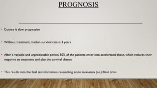 PROGNOSIS
• Course is slow progressive
• Without treatment, median survival rate is 3 years
• After a variable and unpredictable period, 50% of the patients enter into accelerated phase, which reduces their
response to treatment and also the survival chance
• This results into the final transformation resembling acute leukaemia (i.e.) Blast crisis
 