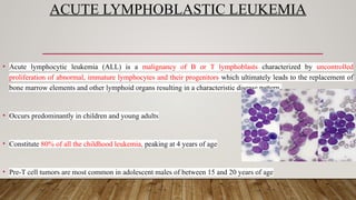 ACUTE LYMPHOBLASTIC LEUKEMIA
• Acute lymphocytic leukemia (ALL) is a malignancy of B or T lymphoblasts characterized by uncontrolled
proliferation of abnormal, immature lymphocytes and their progenitors which ultimately leads to the replacement of
bone marrow elements and other lymphoid organs resulting in a characteristic disease pattern.
• Occurs predominantly in children and young adults
• Constitute 80% of all the childhood leukemia, peaking at 4 years of age
• Pre-T cell tumors are most common in adolescent males of between 15 and 20 years of age
 