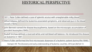 HISTORICAL PERSPECTIVE
• 1811, Peter Cullen defined a case of splenitis acutus with unexplainable milky blood
• Alfred Velpeau defined the leukemia associated symptoms, and observed pus in the blood
vessels (1825)
• John Bennett named the disease leucocythemia, based on the microscopic accumulation of
purulent leucocytes (1845).
• Rudolf Virchow defined a reversed white and red blood cell balance. He introduced the disease
as leukämie in 1847.
• Henry Fuller performed the first microscopic diagnose of a leukemic patient during life (1846).
Kampen KR. The discovery and early understanding of leukemia. Leuk Res. 2012 Jan;36(1):6-13
 