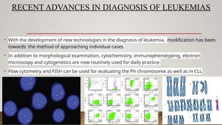 RECENT ADVANCES IN DIAGNOSIS OF LEUKEMIAS
• With the development of new technologies in the diagnosis of leukemia, modification has been
towards the method of approaching individual cases.
• In addition to morphological examination, cytochemistry, immunophenotyping, electron
microscopy and cytogenetics are now routinely used for daily practice.
• Flow cytometry and FISH can be used for evaluating the Ph chromosome as well as in CLL
 