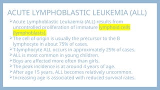 ACUTE LYMPHOBLASTIC LEUKEMIA (ALL)
Acute Lymphoblastic Leukaemia (ALL) results from
uncontrolled proliferation of immature lymphoid cells
(lymphoblasts).
The cell of origin is usually the precursor to the B
lymphocyte in about 75% of cases.
T-lymphocyte ALL occurs in approximately 25% of cases.
ALL is most common in young children.
Boys are affected more often than girls.
The peak incidence is at around 4 years of age.
After age 15 years, ALL becomes relatively uncommon.
Increasing age is associated with reduced survival rates.
 