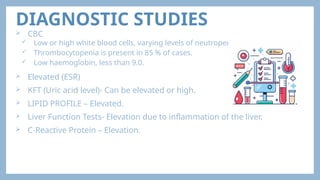DIAGNOSTIC STUDIES
 CBC
 Low or high white blood cells, varying levels of neutropenia.
 Thrombocytopenia is present in 85 % of cases.
 Low haemoglobin, less than 9.0.
 Elevated (ESR)
 KFT (Uric acid level)- Can be elevated or high.
 LIPID PROFILE – Elevated.
 Liver Function Tests- Elevation due to inflammation of the liver.
 C-Reactive Protein – Elevation.
 