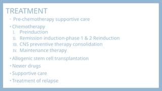 TREATMENT
• Pre-chemotherapy supportive care
• Chemotherapy
I. Preinduction
II. Remission induction-phase 1 & 2 Reinduction
III. CNS preventive therapy consolidation
IV. Maintenance therapy
• Allogenic stem cell transplantation
• Newer drugs
• Supportive care
• Treatment of relapse
 