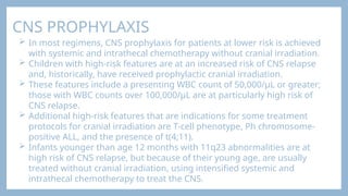 CNS PROPHYLAXIS
 In most regimens, CNS prophylaxis for patients at lower risk is achieved
with systemic and intrathecal chemotherapy without cranial irradiation.
 Children with high-risk features are at an increased risk of CNS relapse
and, historically, have received prophylactic cranial irradiation.
 These features include a presenting WBC count of 50,000/μL or greater;
those with WBC counts over 100,000/μL are at particularly high risk of
CNS relapse.
 Additional high-risk features that are indications for some treatment
protocols for cranial irradiation are T-cell phenotype, Ph chromosome-
positive ALL, and the presence of t(4;11).
 Infants younger than age 12 months with 11q23 abnormalities are at
high risk of CNS relapse, but because of their young age, are usually
treated without cranial irradiation, using intensified systemic and
intrathecal chemotherapy to treat the CNS.
 