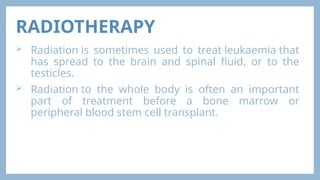 RADIOTHERAPY
 Radiation is sometimes used to treat leukaemia that
has spread to the brain and spinal fluid, or to the
testicles.
 Radiation to the whole body is often an important
part of treatment before a bone marrow or
peripheral blood stem cell transplant.
 