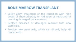 BONE MARROW TRANSPLANT
 Safely allow treatment of the condition with high
doses of chemotherapy or radiation by replacing or
rescuing damaged bone marrow.
 Replace diseased or damaged marrow with new
stem cells.
 Provide new stem cells, which can directly help kill
cancer cells.
 