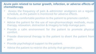 Acute pain related to tumor growth, infection, or adverse effects of
chemotherapy.
 Assess the frequency of pain & administer analgesics on a regular
schedule, as the patient is monitored for adverse effects.
 Provide a comfortable position to the patient to promote comfort.
 Advise the patient for the use of non-pharmacologic methods, music
therapy, relaxation, distraction & imagery to help manage pain.
 Provide a calm environment for the patient to promote physical
comfort.
 Provide diversional therapy to the patient to divert the patient from
pain.
 Provide psychological support to the patient.
 Advise the patient to restrict the activity that generates pain.
 
