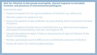 Risk for infection to decreased neutrophils, altered response to microbial
invasion, and presence of environmental pathogens.
Intervention plan:
 Inspect the patient for the sign & symptoms of infection e.g. redness etc.
 Maintain asepsis for patient at risk.
 Instruct the patient to take antibiotics as prescribed by doctor to prevent microbial
resistance.
 Teach the patient & family how to avoid infections e.g. about personal hygiene
technique of hand washing, oral care, skin hygiene etc.
 Educate the patient to report if there is any presence of signs of infection to the
doctor immediately.
 Monitor granulocyte count & WBC count to identify the presence of infection.
 Screen all visitors for communicable diseases.
 
