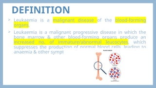 DEFINITION
 Leukaemia is a malignant disease of the blood-forming
organs.
 Leukaemia is a malignant progressive disease in which the
bone marrow & other blood-forming organs produce an
increased no. of immature/abnormal leucocytes, which
suppresses the production of normal blood cells, leading to
anaemia & other symptoms.
 