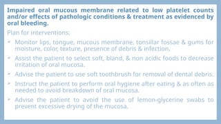 Impaired oral mucous membrane related to low platelet counts
and/or effects of pathologic conditions & treatment as evidenced by
oral bleeding.
Plan for interventions:
 Monitor lips, tongue, mucous membrane, tonsillar fossae & gums for
moisture, color, texture, presence of debris & infection.
 Assist the patient to select soft, bland, & non acidic foods to decrease
irritation of oral mucosa.
 Advise the patient to use soft toothbrush for removal of dental debris.
 Instruct the patient to perform oral hygiene after eating & as often as
needed to avoid breakdown of oral mucosa.
 Advise the patient to avoid the use of lemon-glycerine swabs to
prevent excessive drying of the mucosa.
 